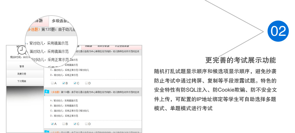 更完善的考试展示功能，随机打乱试题显示顺序和候选项显示顺序，避免抄袭防止考试中通过拷屏、复制等手段泄露试题。特色的安全特性有防SQL注入、防Cookie欺骗、防不安全文件上传，可配置的IP地址绑定等学生可自助选择多题模式、单题模式进行考试。