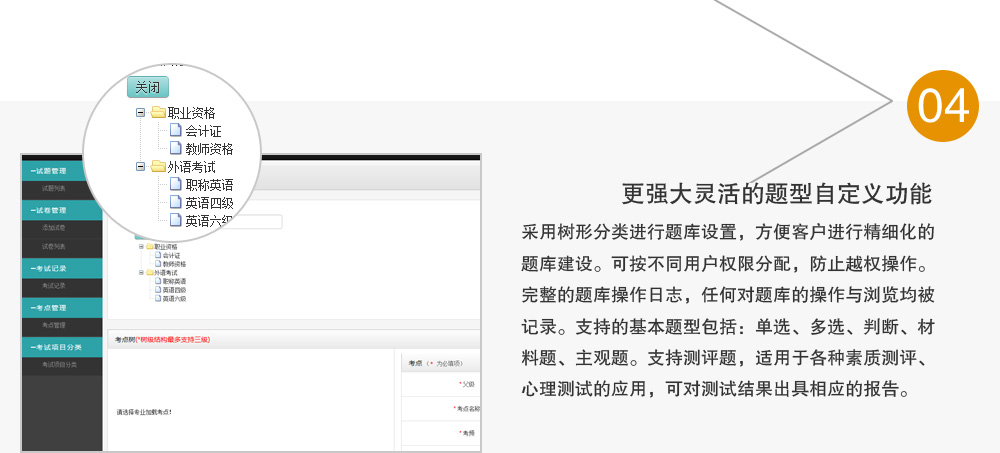 更强大灵活的题型自定义功能，采用树形分类进行题库设置，方便客户进行精细化的题库建设。可按不同用户权限分配，防止越权操作。
完整的题库操作日志，任何对题库的操作与浏览均被记录。支持的基本题型包括：单选、多选、判断、材料题、主观题。支持测评题，适用于各种素质测评、心理测试的应用，可对测试结果出具相应的报告。